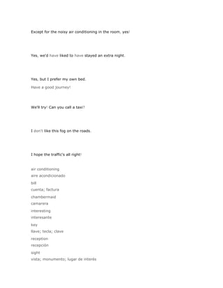 Except for the noisy air conditioning in the room, yes!




Yes, we'd have liked to have stayed an extra night.




Yes, but I prefer my own bed.

Have a good journey!




We'll try! Can you call a taxi?




I don't like this fog on the roads.




I hope the traffic's all right!



air conditioning
aire acondicionado

bill
cuenta; factura

chambermaid
camarera

interesting
interesante

key
llave; tecla; clave

reception
recepción

sight
vista; monumento; lugar de interés
 