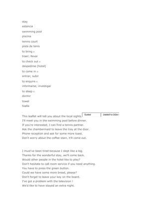 stay
estancia

swimming pool
piscina

tennis court
pista de tenis

to bring v.
traer; llevar

to check out v.
despedirse [hotel]

to come in v.
entrar; subir

to enquire v.
informarse; investigar

to sleep v.
dormir

towel
toalla


                                                     Guided   2de8e51a-2d2e-4
This leaflet will tell you about the local sights.
I'll meet you in the swimming pool before dinner.
If you're interested, I can find a tennis partner.
Ask the chambermaid to leave the tray at the door.
Phone reception and ask for some more toast.
Don't worry about the coffee stain, it'll come out.




I must've been tired because I slept like a log.
Thanks for the wonderful stay, we'll come back.
Would other people in the hotel like to play?
Don't hesitate to call room service if you need anything.
You have to press the green button.
Could we have some more bread, please?
Don't forget to leave your key on the board.
I've got a problem with the television !
We'd like to have stayed an extra night.
 