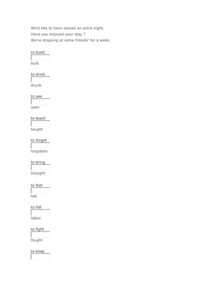 We'd like to have stayed an extra night.
Have you enjoyed your stay ?
We're stopping at some friends' for a week.


to build


built
Solución Validar
to drink


drunk
Solución Validar
to see


seen
Solución Validar
to teach


taught
Solución Validar
to forget


forgotten
Solución Validar
to bring


brought


to feel


felt
Solución Validar
to fall


fallen
Solución Validar
to fight


fought
Solución Validar
to keep
 