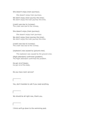 She doesn't enjoy (train journeys).

    She doesn't enjoy train journeys.Solución Validar
We didn't enjoy (train journey this time).
We didn't enjoy the train journey this time.
Solución Validar
(crash) was due to (runway).
The crash was due to the runway.


She doesn't enjoy (train journeys).

    She doesn't enjoy train journeys.Solución Validar
We didn't enjoy (train journey this time).
We didn't enjoy the train journey this time.
Solución Validar
(crash) was due to (runway).
The crash was due to the runway.


(explosion) was caused by (ground crew).

    The explosion was caused by the ground crew.Solución Validar
(flight attendant) confirmed (problem).
The flight attendant confirmed the problem.
Solución Validar
He got rid of (body).
He got rid of the body.



Do you have room service?

SoluciónValidar




Yes, don't hesitate to call if you need anything.

SoluciónValidar




We should be all right now, thank you.

SoluciónValidar




I think we'll go down to the swimming pool.
 