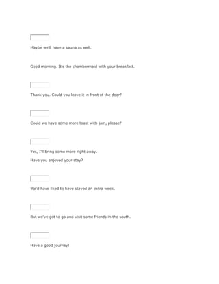 SoluciónValidar




Maybe we'll have a sauna as well.




Good morning. It's the chambermaid with your breakfast.

SoluciónValidar




Thank you. Could you leave it in front of the door?

SoluciónValidar




Could we have some more toast with jam, please?

SoluciónValidar




Yes, I'll bring some more right away.

Have you enjoyed your stay?

SoluciónValidar




We'd have liked to have stayed an extra week.

SoluciónValidar




But we've got to go and visit some friends in the south.

SoluciónValidar




Have a good journey!
 
