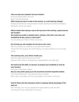 Have you got your passport and your tickets?
Are the suitcases ready? They are?
Okay, then let's get going!
What would you say to a stay in the country, in a self-catering cottage?
Getting up with the sun, living to nature's rhythm, feeding the chickens and helping
the farmer milk his cow, Daisy!


What's better than having a nap in the hay and in the evening, a good meal by
the fireside?
But maybe you prefer a seaside resort, renting a villa with a sea view and
sunbathing all day, lying in a deck chair?
You can also go to a hotel, in Miami, by the sea.


On arriving you ask reception for the key to your room.
Once the suitcases are unpacked, you've got several options:
recover from the jet lag by the swimming pool, sip exotic cocktails or do some water
sports.


The evening come, your dinner awaits you.
All of the hotel's staff is there at your service.
Nothing is left to chance: entertainment is guaranteed for the night owls!


No need to lay the table, to vacuum, to prepare your breakfast or even do
your laundry.
Now that's a real dream holiday!
But you may prefer going up to the mountains and their beautiful chalets.
Take enough provisions in case there are heavy snowfalls!
After a day on the slopes, you like to get together with friends in the warm.




And for those who like adventure, there's camping, taking advantage of the
open air.
For a few days, live in luxury, spending the nights sleeping under the stars.
An ordinary five-star hotel doesn't come close!
 