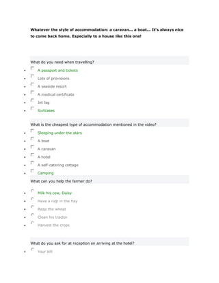 Whatever the style of accommodation: a caravan... a boat... It's always nice
to come back home. Especially to a house like this one!




What do you need when travelling?

    A passport and tickets

    Lots of provisions

    A seaside resort

    A medical certificate

    Jet lag

    Suitcases


What is the cheapest type of accommodation mentioned in the video?

    Sleeping under the stars

    A boat

    A caravan

    A hotel

    A self-catering cottage

    Camping

What can you help the farmer do?


    Milk his cow, Daisy

    Have a nap in the hay

    Reap the wheat

    Clean his tractor

    Harvest the crops




What do you ask for at reception on arriving at the hotel?

    Your bill
 