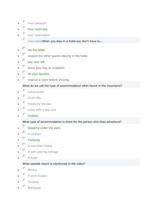 Your passport

   Your room key

   Your reservation

   Your ticketWhen you stay in a hotel you don't have to...


   lay the table.

   respect the other guests staying in the hotel.

   pay your bill.

   leave your key at reception.

   do your laundry.

   reserve a room before arriving.

What do we call the type of accommodation often found in the mountains?

   Catamarans

   Chair lifts

   Hotels by the sea

   Villas with a sea view

   Chalets

What type of accommodation is there for the person who likes adventure?

   Sleeping under the stars

   A caravan

   Camping

   A mountain chalet

   A self-catering cottage

   A hotel

What seaside resort is mentioned in the video?

   Mexico

   French Riviera

   Torquay

   Blackpool
 