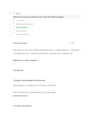 Miami

Where do you eat your evening meal in the self-catering cottage?

    In the hay

    By the swimming pool

    By the fireside

    Next to Daisy

    With the chickens




A tour of the town                                                       2 h 38



How lucky you are! Your birthday present this year is a sightseeing tour... The guide is

now speaking to you: "Ladies and Gentlemen, welcome to our medieval city!"



Medieval? Is it really medieval?




Is it that old?




I thought it was damaged during the war!


We'll take you on a guided tour of the town centre first.



Then you'll have the whole afternoon to visit the castle.

Is it far from here?




I've heard a lot about it!
 