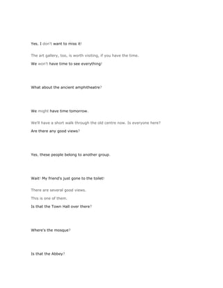 Yes, I don't want to miss it!


The art gallery, too, is worth visiting, if you have the time.

We won't have time to see everything!




What about the ancient amphitheatre?




We might have time tomorrow.


We'll have a short walk through the old centre now. Is everyone here?

Are there any good views?




Yes, these people belong to another group.




Wait! My friend's just gone to the toilet!


There are several good views.

This is one of them.

Is that the Town Hall over there?




Where's the mosque?




Is that the Abbey?
 