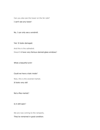 Can you also see the tower on the far side?

I can't see any tower!




No, I can only see a windmill.




Yes! It looks damaged.


And this is the cathedral.

Doesn't it have very famous stained-glass windows?




What a beautiful arch!




Could we have a look inside?


Now, this is the covered market.

It looks very old!




Not a flea market?




Is it still open?




We are now coming to the ramparts.

They've remained in good condition.
 