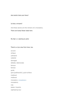 And what's that over there?




Is that a minaret?


And these stones are the remains of a monastery.

There are lovely flower beds here.




My feet are starting to ache!




There's a nice view from here, too.

ancient
antiguo

cathedral
catedral

damaged
dañado; deteriorado

famous
famoso

guide
guía [publicación]; guía turístico

medieval
medieval

monastery <monasteries>
monasterio

ride
paseo; trayecto

sightseeing tour
 