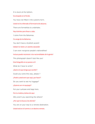 It is stuck at the bottom.

Se atrapado en el fondo.

You have not filled in the customs form.

Usted no ha rellenado el formulario de aduanas.

There are formalities to undertake.

Hay trámites para llevar a cabo.

I come from the Bahamas.

Yo vengo de las Bahamas.

You don't have a Scottish accent!

Usted no tiene un acento escocés!

I can even recognize people's nationalities!

Incluso puedo reconocer a las nacionalidades de la gente!

This photograph doesn't look like you!

Esta fotografía no se parece a ti!

What do I have to write?

¿Qué es lo que tengo que escribir?

Could you come this way, please ?

¿Podría usted venir por aquí, por favor?

Do you want to see my luggage?

¿Quieres ver mi equipaje?

Put your suitcase and bags here.

Pon tu maleta y bolsas de aquí.

Why aren't you searching the others?

¿Por qué no busca a los demás?

You are on your way to a remote destination.

Usted está en el camino a un destino remoto.
 