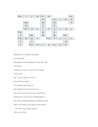 Medieval? Is it really medieval?

Is it that old?

I thought it was damaged during the war!

And then?

Couldn't we have a ride in a carriage?

That's fine!

Yes, I don't want to miss it!

Is it far from here?

I've heard a lot about it!

We might have time tomorrow.

We won't have time to see everything!

What about the ancient amphitheatre?

Yes, these people belong to another group.

Wait! My friend's just gone to the toilet!

  Are there any good views?

Where are they?
 