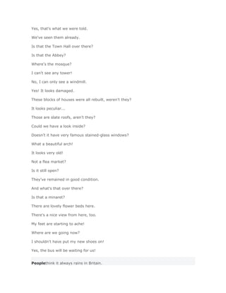 Yes, that's what we were told.

We've seen them already.

Is that the Town Hall over there?

Is that the Abbey?

Where's the mosque?

I can't see any tower!

No, I can only see a windmill.

Yes! It looks damaged.

These blocks of houses were all rebuilt, weren't they?

It looks peculiar...

Those are slate roofs, aren't they?

Could we have a look inside?

Doesn't it have very famous stained-glass windows?

What a beautiful arch!

It looks very old!

Not a flea market?

Is it still open?

They've remained in good condition.

And what's that over there?

Is that a minaret?

There are lovely flower beds here.

There's a nice view from here, too.

My feet are starting to ache!

Where are we going now?

I shouldn't have put my new shoes on!

Yes, the bus will be waiting for us!


Peoplethink it always rains in Britain.
 
