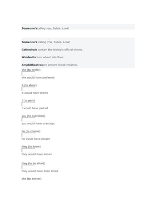 Someone'scalling you, Sylvia. Look!




Someone's calling you, Sylvia. Look!


Cathedrals contain the bishop's official throne.


Windmills turn wheat into flour.


Amphitheatresare ancient Greek theatres.
she (to prefer)


she would have preferred
Solución Validar
it (to show)


it would have shown
Solución Validar
I (to park)


I would have parked
Solución Validar
you (to oversleep)


you would have overslept
Solución Validar
he (to choose)


he would have chosen
Solución Validar
they (to know)


they would have known


they (to be afraid)


they would have been afraid
Solución Validar
she (to deliver)
 