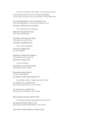 If he had asked for the book, I'd have given him it.Solución Validar
If you had arrived on time, we (not to be) late.
If you had arrived on time, we wouldn't have been late.
Solución Validar
If he had admitted it, she (to forgive) him.
If he had admitted it, she'd have forgiven him.
Someone cleaned the camp bed.

    The camp bed was cleaned.Solución Validar
Someone bought the shop.
The shop was bought.
Solución Validar
Someone confirmed the date.
The date was confirmed.
Someone identified them.

    They were identified.Solución Validar
Someone robbed him.
He was robbed.
Solución Validar
Someone received the flowers.
The flowers were received.
Someone noticed him.

    He was noticed.Solución Validar
Something ruined the garden.
The garden was ruined.
Solución Validar
Someone redecorated it.
It was redecorated.
He needs a road map, doesn't he?

    Everybody needs a road map, don't they?Solución Validar
He admires you, doesn't he?
Everybody admires you, don't they?
Solución Validar
He drinks wine, doesn't he?
Everybody drinks wine, don't they?


She protects herself, doesn't she?

    Everybody protects themselves, don't they?Solución Validar
He enjoys himself, doesn't he?
Everybody enjoys themselves, don't they?
Solución Validar
She asks herself questions, doesn't she?
 