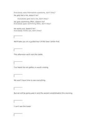 Everybody asks themselves questions, don't they?
He gets lost a lot, doesn't he?

    Everybody gets lost a lot, don't they?Solución Validar
He goes swimming often, doesn't he?
Everybody goes swimming often, don't they?
Solución Validar
He works out, doesn't he?
Everybody works out, don't they?




We'll take you on a guided tour of the town centre first.

SoluciónValidar




This afternoon we'll visit the castle.

SoluciónValidar




I've heard the art gallery is worth visiting.

SoluciónValidar




We won't have time to see everything.

SoluciónValidar




But we will be going past it and the ancient amphitheatre this morning.




           .

I can't see the tower

SoluciónValidar
 