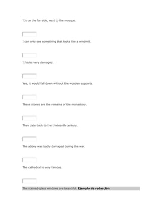 It's on the far side, next to the mosque.

SoluciónValidar




I can only see something that looks like a windmill.

SoluciónValidar




It looks very damaged.

SoluciónValidar




Yes, it would fall down without the wooden supports.




These stones are the remains of the monastery.

SoluciónValidar




They date back to the thirteenth century.

SoluciónValidar




The abbey was badly damaged during the war.

SoluciónValidar




The cathedral is very famous.

SoluciónValidar




The stained-glass windows are beautiful. Ejemplo de redacción
 