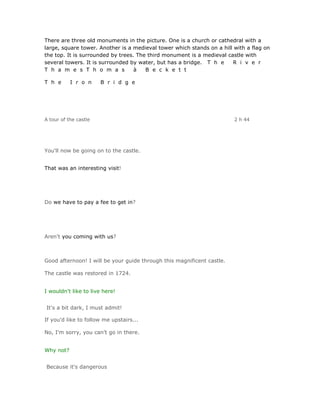 There are three old monuments in the picture. One is a church or cathedral with a
large, square tower. Another is a medieval tower which stands on a hill with a flag on
the top. It is surrounded by trees. The third monument is a medieval castle with
several towers. It is surrounded by water, but has a bridge. T h e     R i v e r
T h a m e s T h o m a s            à   B e c k e t t

T h e      I r o n     B r i d g e




A tour of the castle                                                    2 h 44




You'll now be going on to the castle.


That was an interesting visit!




Do we have to pay a fee to get in?




Aren't you coming with us?



Good afternoon! I will be your guide through this magnificent castle.

The castle was restored in 1724.


I wouldn't like to live here!


It's a bit dark, I must admit!

If you'd like to follow me upstairs...

No, I'm sorry, you can't go in there.


Why not?


Because it's dangerous
 