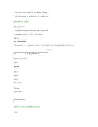 These are the statues of the Royal Family.

This room used to be the Count's bedroom.


Was this his bed?


No, it wasn't.

The gardens are surrounded by a high wall.

This drawbridge is really fascinating.

Cerrar

No identificado

Tu respuesta no ha sido identificada. Pronúnciala de nuevo después de la señal sonora.


                                             Inactivo

 1                #'w E0nt_'DE&$R+ 0


Nivel de dificultad

Modo

Ayuda


Fácil

Medio

Difícil

Muy difícil


Manual

Automático




Weren't there any stables here?


Yes.
 
