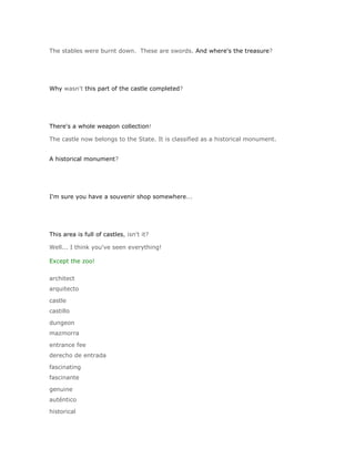 The stables were burnt down. These are swords. And where's the treasure?




Why wasn't this part of the castle completed?




There's a whole weapon collection!

The castle now belongs to the State. It is classified as a historical monument.


A historical monument?




I'm sure you have a souvenir shop somewhere...




This area is full of castles, isn't it?

Well... I think you've seen everything!

Except the zoo!

architect
arquitecto

castle
castillo

dungeon
mazmorra

entrance fee
derecho de entrada

fascinating
fascinante

genuine
auténtico

historical
 