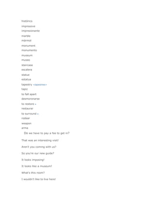 histórico

impressive
impresionante

marble
mármol

monument
monumento

museum
museo

staircase
escalera

statue
estatua

tapestry <tapestries>
tapiz

to fall apart
desmoronarse

to restore v.
restaurar

to surround v.
rodear

weapon
arma

  Do we have to pay a fee to get in?

That was an interesting visit!

Aren't you coming with us?

So you're our new guide?

It looks imposing!

It looks like a museum!

What's this room?

I wouldn't like to live here!
 