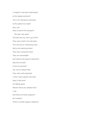 I imagine it was also redecorated.

Is the façade authentic?

This is an impressive staircase!

Is the castle lit at night?

Why not?
Does it lead to the dungeon?

  The door was open!

He looks like me, don't you think?

They were small in the old days!

This one has an interesting nose!

We're only admiring them!

They have remained intact!

They are remarkable!

And where's the Queen's bedroom?

Was this his bed?

Is this his portrait?

Yes, we've noticed that!

They were well protected!

I wish I had a garden like that!

Does it still work?

It's falling apart!

Weren't there any stables here?

I see.

And what are these weapons?

By invaders?

There's a whole weapon collection!
 