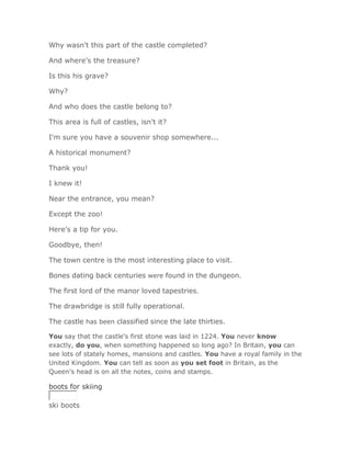 Why wasn't this part of the castle completed?

And where's the treasure?

Is this his grave?

Why?

And who does the castle belong to?

This area is full of castles, isn't it?

I'm sure you have a souvenir shop somewhere...

A historical monument?

Thank you!

I knew it!

Near the entrance, you mean?

Except the zoo!

Here's a tip for you.

Goodbye, then!

The town centre is the most interesting place to visit.

Bones dating back centuries were found in the dungeon.

The first lord of the manor loved tapestries.

The drawbridge is still fully operational.

The castle has been classified since the late thirties.

You say that the castle's first stone was laid in 1224. You never know
exactly, do you, when something happened so long ago? In Britain, you can
see lots of stately homes, mansions and castles. You have a royal family in the
United Kingdom. You can tell as soon as you set foot in Britain, as the
Queen's head is on all the notes, coins and stamps.

boots for skiing

ski boots
 