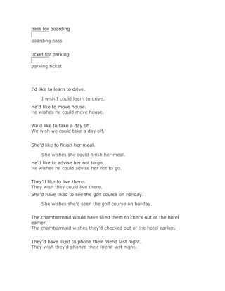 pass for boarding

boarding pass
Solución Validar
ticket for parking

parking ticket




I'd like to learn to drive.

     I wish I could learn to drive.Solución Validar
He'd like to move house.
He wishes he could move house.
Solución Validar
We'd like to take a day off.
We wish we could take a day off.


She'd like to finish her meal.

     She wishes she could finish her meal.Solución Validar
He'd like to advise her not to go.
He wishes he could advise her not to go.
Solución Validar
They'd like to live there.
They wish they could live there.
She'd have liked to see the golf course on holiday.

     She wishes she'd seen the golf course on holiday.Solución
Validar
The chambermaid would have liked them to check out of the hotel
earlier.
The chambermaid wishes they'd checked out of the hotel earlier.
Solución Validar
They'd have liked to phone their friend last night.
They wish they'd phoned their friend last night.
 