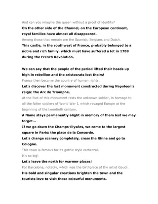 And can you imagine the queen without a proof of identity?
On the other side of the Channel, on the European continent,
royal families have almost all disappeared.
Among those that remain are the Spanish, Belgians and Dutch.
This castle, in the southwest of France, probably belonged to a
noble and rich family, which must have suffered a lot in 1789
during the French Revolution.


We can say that the people of the period lifted their heads up
high in rebellion and the aristocrats lost theirs!
France then became the country of human rights.
Let's discover the last monument constructed during Napoleon's
reign: the Arc de Triomphe.
At the foot of this monument rests the unknown soldier, in homage to
all the fallen soldiers of World War I, which ravaged Europe at the
beginning of the twentieth century.
A flame stays permanently alight in memory of them lest we may
forget...
If we go down the Champs-Elysées, we come to the largest
square in Paris: the place de la Concorde.
Let's change scenery completely, cross the Rhine and go to
Cologne.
This town is famous for its gothic style cathedral.
It's so big!
Let's leave the north for warmer places!
For Barcelona, notably, which was the birthplace of the artist Gaudí.
His bold and singular creations brighten the town and the
tourists love to visit these colourful monuments.
 