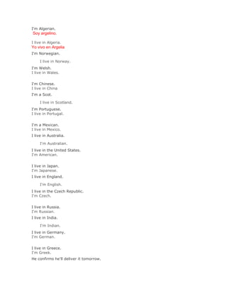 I'm Algerian.
Soy argelino.

I live in Algeria.
Yo vivo en Argelia
I'm Norwegian.

     I live in Norway.Solución Validar
I'm Welsh.
I live in Wales.
Solución Validar
I'm Chinese.
I live in China
I'm a Scot.

     I live in Scotland.Solución Validar
I'm Portuguese.
I live in Portugal.
Solución Validar
I'm a Mexican.
I live in Mexico.
I live in Australia.

     I'm Australian.Solución Validar
I live in the United States.
I'm American.
Solución Validar
I live in Japan.
I'm Japanese.
I live in England.

     I'm English.Solución Validar
I live in the Czech Republic.
I'm Czech.
Solución Validar
I live in Russia.
I'm Russian.
I live in India.

     I'm Indian.Solución Validar
I live in Germany.
I'm German.
Solución Validar
I live in Greece.
I'm Greek.
He confirms he'll deliver it tomorrow.
 