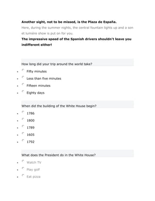 Another sight, not to be missed, is the Plaza de España.
Here, during the summer nights, the central fountain lights up and a son
et lumière show is put on for you.
The impressive speed of the Spanish drivers shouldn't leave you
indifferent either!




How long did your trip around the world take?

   Fifty minutes

   Less than five minutes

   Fifteen minutes

   Eighty days



When did the building of the White House begin?

   1786

   1800

   1789

   1605

   1792



What does the President do in the White House?

   Watch TV

   Play golf

   Eat pizza
 