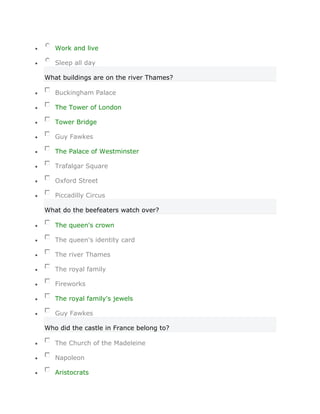 Work and live

   Sleep all day

What buildings are on the river Thames?

   Buckingham Palace

   The Tower of London

   Tower Bridge

   Guy Fawkes

   The Palace of Westminster

   Trafalgar Square

   Oxford Street

   Piccadilly Circus

What do the beefeaters watch over?

   The queen's crown

   The queen's identity card

   The river Thames

   The royal family

   Fireworks

   The royal family's jewels

   Guy Fawkes

Who did the castle in France belong to?

   The Church of the Madeleine

   Napoleon

   Aristocrats
 