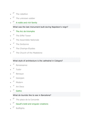 The rebellion

   The unknown soldier

   A noble and rich family

What was the last monument built during Napoleon's reign?

   The Arc de triomphe

   The Eiffel Tower

   The Assemblée Nationale

   The Sorbonne

   The Champs-Elysées

   The Church of the Madeleine



What style of architecture is the cathedral in Cologne?

   Renaissance

   Tudor

   Baroque

   Georgian

   Modern

   Art Deco

   Gothic

What do tourists like to see in Barcelona?

   The place de la Concorde

   Gaudí's bold and singular creations

   Bullfights
 