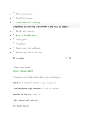 Flamenco dancing

    Gaudí's birthplace

    Gaudí's colourful buildings

What takes place during the summer at the Plaza de España?

    Gaudí paints people.

    A son et lumière show

    Traffic jams

    A big fight

    People paint the buildings.

    People swim in the fountains.


At reception                                                     3 h 02




I'd like a room, please.

With or without a bath?


A single room with a bath, please. I've had a very long drive.


I'll put you in room 307. Would you sign here, please?


 I've only got one single room left and that's got a shower.


You're on the third floor. Room 307.


Hello, reception, can I help you?


Yes! Can I help you?
 