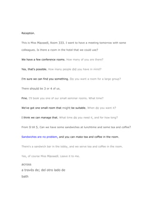 Reception.


This is Miss Maxwell, Room 333. I want to have a meeting tomorrow with some

colleagues. Is there a room in the hotel that we could use?


We have a few conference rooms. How many of you are there?


Yes, that's possible. How many people did you have in mind?


I'm sure we can find you something. Do you want a room for a large group?


There should be 3 or 4 of us.


Fine. I'll book you one of our small seminar rooms. What time?


We've got one small room that might be suitable. When do you want it?


I think we can manage that. What time do you need it, and for how long?


From 9 till 5. Can we have some sandwiches at lunchtime and some tea and coffee?


Sandwiches are no problem, and you can make tea and coffee in the room.


There's a sandwich bar in the lobby, and we serve tea and coffee in the room.


Yes, of course Miss Maxwell. Leave it to me.


across
a través de; del otro lado de

bath
 