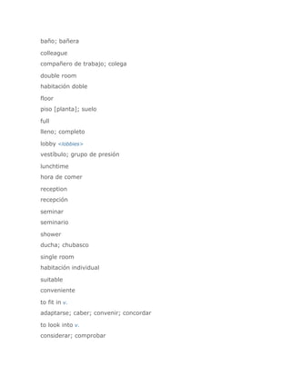 baño; bañera

colleague
compañero de trabajo; colega

double room
habitación doble

floor
piso [planta]; suelo

full
lleno; completo

lobby <lobbies>
vestíbulo; grupo de presión

lunchtime
hora de comer

reception
recepción

seminar
seminario

shower
ducha; chubasco

single room
habitación individual

suitable
conveniente

to fit in v.
adaptarse; caber; convenir; concordar

to look into v.
considerar; comprobar
 