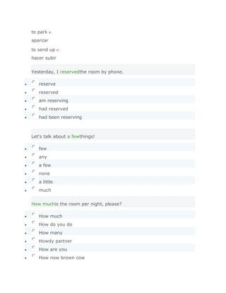 to park v.
aparcar

to send up v.
hacer subir


Yesterday, I reservedthe room by phone.

   reserve
   reserved
   am reserving
   had reserved
   had been reserving



Let's talk about a fewthings!

   few
   any
   a few
   none
   a little
   much


How muchis the room per night, please?

   How much
   How do you do
   How many
   Howdy partner
   How are you
   How now brown cow
     SoluciónValidar
 