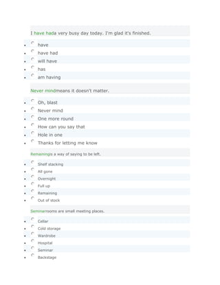 I have hada very busy day today. I'm glad it's finished.

    have
    have had
    will have
    has
    am having


Never mindmeans it doesn't matter.

    Oh, blast
    Never mind
    One more round
    How can you say that
    Hole in one
    Thanks for letting me know

Remainingis a way of saying to be left.

    Shelf stacking

    All gone

    Overnight

    Full up

    Remaining

    Out of stock


Seminarrooms are small meeting places.

    Cellar

    Cold storage

    Wardrobe

    Hospital

    Seminar

    Backstage
 