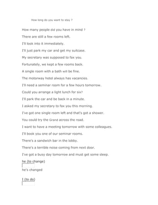 How long do you want to stay ?


How many people did you have in mind ?

There are still a few rooms left.

I'll look into it immediately.

I'll just park my car and get my suitcase.

My secretary was supposed to fax you.

Fortunately, we kept a few rooms back.

A single room with a bath will be fine.

The motorway hotel always has vacancies.

I'll need a seminar room for a few hours tomorrow.

Could you arrange a light lunch for six?

I'll park the car and be back in a minute.

I asked my secretary to fax you this morning.

I've got one single room left and that's got a shower.

You could try the Grand across the road.

I want to have a meeting tomorrow with some colleagues.

I'll book you one of our seminar rooms.

There's a sandwich bar in the lobby.

There's a terrible noise coming from next door.

I've got a busy day tomorrow and must get some sleep.

he (to change)

he's changed
Solución Validar
I (to do)
 
