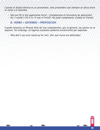11
Cuando el objeto directo es un pronombre, este pronombre casi siempre se ubica entre
el verbo y el adverbio
- Did you fill in the application form? : ¿Completaste el formulario de aplicación?
- No, I couldn’t fill it in. It was in French: No pude completarlo. Estaba en francés
B. VERBO + ADVERBIO + PREPOSICION
Cuando tenemos un Phrasal Verb de tres componentes, por lo general, las partes no se
separan. Sin embargo, en algunas ocasiones podemos encontrarlos por separado.
- Why don’t you ever stand up for me?: ¿Por qué nunca me defiendes?
 