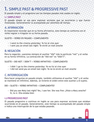 1
1. SIMPLE PAST & PROGRESSIVE PAST
El pasado simple y el progresivo son los tiempos pasados más usados en inglés.
Es importante recordar que en su forma afirmativa, este tiempo se conforma con el
verbo regular o irregular en su forma pasada.
SUJETO + VERBO EN PASADO + COMPLEMENTO
- I went to the cinema yesterday: Yo fui al cine ayer
- I sent you an email last night: Te envié un mail anoche
A. AFIRMACIÓN
Para la negación, usaremos siempre el auxiliar “did” más la partícula “not” y el verbo
en su forma infinitiva. La contracción de “did not” es “didn’t”.
SUJETO + DID NOT / DIDN’T + VERBO INFINITIVO + COMPLEMENTO
- I didn´t go to the cinema yesterday: Yo no fui al cine ayer
- I did not send you an email last night: Yo no te envié un mail anoche
B. NEGACIÓN
Para hacer preguntas en pasado simple, también utilizamos el auxiliar “did” y el verbo
se mantiene en infinitivo. Además, se invierte el orden entre este auxiliar y el sujeto.
DID + SUJETO + VERBO INFINITIVO + COMPLEMENTO?
- Did you see Maty last night? Yes, I saw her. She was fine: ¿Viste a Mary anoche?
Si, la ví. Ella estaba bien
C. INTERROGACIÓN
El pasado simple se usa para expresar acciones que ya ocurrieron y que fueron
finalizadas. Generalmente va acompañado por adverbios de tiempo.
1.1 SIMPLE PAST
El pasado progresivo o continuo en inglés se usa para expresar acciones que estaban
ocurriendo en el pasado. Generalmente, este tiempo va acompañado del pasado simple
e indica una interrupción de lo que estaba pasando.
1.2 PROGRESSIVE PAST
 