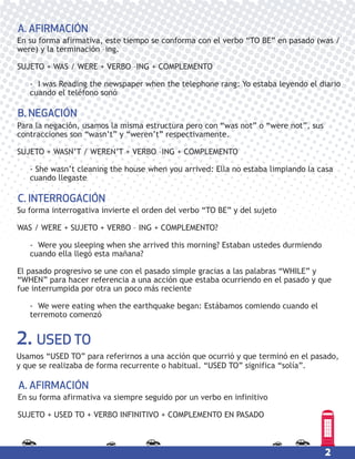 2
2. USED TO
Usamos “USED TO” para referirnos a una acción que ocurrió y que terminó en el pasado,
y que se realizaba de forma recurrente o habitual. “USED TO” significa “solía”.
Para la negación, usamos la misma estructura pero con “was not” o “were not”, sus
contracciones son “wasn’t” y “weren’t” respectivamente.
SUJETO + WASN’T / WEREN’T + VERBO –ING + COMPLEMENTO
- She wasn’t cleaning the house when you arrived: Ella no estaba limpiando la casa
cuando llegaste
B. NEGACIÓN
Su forma interrogativa invierte el orden del verbo “TO BE” y del sujeto
WAS / WERE + SUJETO + VERBO – ING + COMPLEMENTO?
- Were you sleeping when she arrived this morning? Estaban ustedes durmiendo
cuando ella llegó esta mañana?
El pasado progresivo se une con el pasado simple gracias a las palabras “WHILE” y
“WHEN” para hacer referencia a una acción que estaba ocurriendo en el pasado y que
fue interrumpida por otra un poco más reciente
- We were eating when the earthquake began: Estábamos comiendo cuando el
terremoto comenzó
C. INTERROGACIÓN
En su forma afirmativa, este tiempo se conforma con el verbo “TO BE” en pasado (was /
were) y la terminación –ing.
SUJETO + WAS / WERE + VERBO –ING + COMPLEMENTO
- I was Reading the newspaper when the telephone rang: Yo estaba leyendo el diario
cuando el teléfono sonó
A. AFIRMACIÓN
En su forma afirmativa va siempre seguido por un verbo en infinitivo
SUJETO + USED TO + VERBO INFINITIVO + COMPLEMENTO EN PASADO
A. AFIRMACIÓN
 