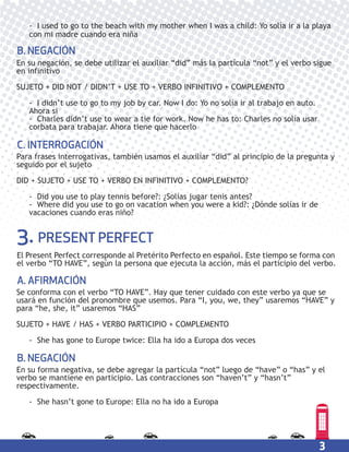 3
3. PRESENT PERFECT
En su negación, se debe utilizar el auxiliar “did” más la partícula “not” y el verbo sigue
en infinitivo
SUJETO + DID NOT / DIDN’T + USE TO + VERBO INFINITIVO + COMPLEMENTO
- I didn’t use to go to my job by car. Now I do: Yo no solía ir al trabajo en auto.
Ahora si
- Charles didn’t use to wear a tie for work. Now he has to: Charles no solía usar
corbata para trabajar. Ahora tiene que hacerlo
B. NEGACIÓN
Para frases interrogativas, también usamos el auxiliar “did” al principio de la pregunta y
seguido por el sujeto
DID + SUJETO + USE TO + VERBO EN INFINITIVO + COMPLEMENTO?
- Did you use to play tennis before?: ¿Solías jugar tenis antes?
- Where did you use to go on vacation when you were a kid?: ¿Dónde solías ir de
vacaciones cuando eras niño?
C. INTERROGACIÓN
El Present Perfect corresponde al Pretérito Perfecto en español. Este tiempo se forma con
el verbo “TO HAVE”, según la persona que ejecuta la acción, más el participio del verbo.
- I used to go to the beach with my mother when I was a child: Yo solía ir a la playa
con mi madre cuando era niña
Se conforma con el verbo “TO HAVE”. Hay que tener cuidado con este verbo ya que se
usará en función del pronombre que usemos. Para “I, you, we, they” usaremos “HAVE” y
para “he, she, it” usaremos “HAS”
SUJETO + HAVE / HAS + VERBO PARTICIPIO + COMPLEMENTO
- She has gone to Europe twice: Ella ha ido a Europa dos veces
A. AFIRMACIÓN
En su forma negativa, se debe agregar la partícula “not” luego de “have” o “has” y el
verbo se mantiene en participio. Las contracciones son “haven’t” y “hasn’t”
respectivamente.
- She hasn’t gone to Europe: Ella no ha ido a Europa
B. NEGACIÓN
 