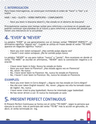 4
Para frases interrogativas, se construyen invirtiendo el orden de “have” o “has” y el
sujeto
HAVE / HAS + SUJETO + VERBO PARTICIPIO + COMPLEMENTO
- Have you been in Atacama desert?:¿ Has estado en el desierto de Atacama?
Principalmente usamos este tiempo verbal para referirnos a acciones en el pasado que
podrían continuar ejecutándose en el futuro y para referirnos a acciones del pasado que
tienen una relevancia en la actualidad
C. INTERROGACIÓN
4. “EVER” & “NEVER”
5. PRESENT PERFECT CONTINUOUS
La palabra “EVER” se usa generalmente con el tiempo verbal “PRESENT PERFECT”, en
afirmativo significa “alguna vez”. Cuando se utiliza en frases donde el verbo “TO HAVE”
aparece en negación significa “nunca”.
- Have you ever eaten octopuss?: ¿Has comido pulpo alguna vez?
- I haven’t ever eaten octopuss: ¿No he comido pulpo nunca
La palabra “NEVER” se usa para indicar “nunca” o “jamás”. Para ocasiones en donde el
verbo “TO HAVE” se escribe en afirmativo, “NEVER” dará la connotación negativa a la
oración
- I have never been in Italy: Nunca he estado en Italia
- Have you ever been to Florence?: ¿Has estado aguna vez en Florencia?
- No, never: No nunca
- No, I have never been to Florence: No, nunca he estado en Florencia
- No, I haven’t ever been to Florence: No, nunca he estado en Florencia
- Have you ever been in Cerro Alegre?: ¿ Alguna vez has estado en Cerro Alegre?
- Has she ever taken English lessons?. No, never: ¿Alguna vez ella ha tomado clases
de inglés?. No, nunca
- I have never tried to play basketball: Nunca he intentado jugar basketball
- He has never driven a car: Él nunca ha manejado un auto
EXAMPLES:
El Present Perfect Continuous se forma con el verbo “TO HAVE”, según la persona que
ejecuta la acción, más el participio del verbo “TO BE” más la acción en gerundio, es
decir, el verbo terminado en –ing.
 