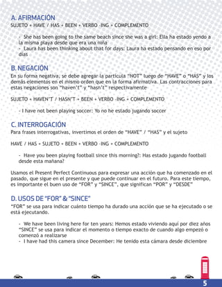 5
En su forma negativa, se debe agregar la partícula “NOT” luego de “HAVE” o “HAS” y los
demás elementos en el mismo orden que en la forma afirmativa. Las contracciones para
estas negaciones son “haven’t” y “hasn’t” respectivamente
SUJETO + HAVEN’T / HASN’T + BEEN + VERBO –ING + COMPLEMENTO
- I have not been playing soccer: Yo no he estado jugando soccer
B. NEGACIÓN
“FOR” se usa para indicar cuánto tiempo ha durado una acción que se ha ejecutado o se
está ejecutando.
- We have been living here for ten years: Hemos estado viviendo aquí por diez años
“SINCE” se usa para indicar el momento o tiempo exacto de cuando algo empezó o
comenzó a realizarse
- I have had this camera since December: He tenido esta cámara desde diciembre
D. USOS DE “FOR” & “SINCE”
Para frases interrogativas, invertimos el orden de “HAVE” / “HAS” y el sujeto
HAVE / HAS + SUJETO + BEEN + VERBO –ING + COMPLEMENTO
- Have you been playing football since this morning?: Has estado jugando football
desde esta mañana?
Usamos el Present Perfect Continuous para expresar una acción que ha comenzado en el
pasado, que sigue en el presente y que puede continuar en el futuro. Para este tiempo,
es importante el buen uso de “FOR” y “SINCE”, que significan “POR” y “DESDE”
C. INTERROGACIÓN
SUJETO + HAVE / HAS + BEEN + VERBO –ING + COMPLEMENTO
- She has been going to the same beach since she was a girl: Ella ha estado yendo a
la misma playa desde que era una niña
- Laura has been thinking about that for days: Laura ha estado pensando en eso por
días
A. AFIRMACIÓN
 