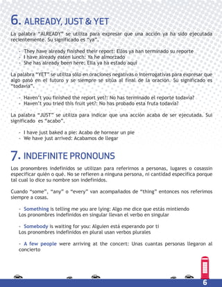 6
6. ALREADY, JUST & YET
La palabra “ALREADY” se utiliza para expresar que una acción ya ha sido ejecutada
recientemente. Su significado es “ya”.
- They have already finished their report: Ellos ya han terminado su reporte
- I have already eaten lunch: Ya he almorzado
- She has already been here: Ella ya ha estado aquí
La palabra “YET” se utiliza sólo en oraciones negativas o interrogativas para expresar que
algo pasó en el futuro y se siempre se sitúa al final de la oración. Su significado es
“todavía”.
- Haven’t you finished the report yet?: No has terminado el reporte todavía?
- Haven’t you tried this fruit yet?: No has probado esta fruta todavía?
La palabra “JUST” se utiliza para indicar que una acción acaba de ser ejecutada. Sui
significado es “acabo”.
- I have just baked a pie: Acabo de hornear un pie
- We have just arrived: Acabamos de llegar
7. INDEFINITE PRONOUNS
Los pronombres indefinidos se utilizan para referirnos a personas, lugares o cosassin
especificar quién o qué. No se refieren a ninguna persona, ni cantidad específica porque
tal cual lo dice su nombre son indefinidos.
Cuando “some”, “any” o “every” van acompañados de “thing” entonces nos referimos
siempre a cosas.
- Something is telling me you are lying: Algo me dice que estás mintiendo
Los pronombres indefinidos en singular llevan el verbo en singular
- Somebody is waiting for you: Alguien está esperando por ti
Los pronombres indefinidos en plural usan verbos plurales
- A few people were arriving at the concert: Unas cuantas personas llegaron al
concierto
 