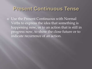  Use the Present Continuous with Normal
Verbs to express the idea that something is
happening now, or to an action that is still in
progress now, to show the close future or to
indicate recurrence of an action.
 