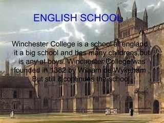 ENGLISH SCHOOL
Winchester College is a school at england ,
it a big school and has many childrens,but
is any at boys. Winchester College was
founded in 1382 by William de Wykeham ,
But still it continues the school.
 