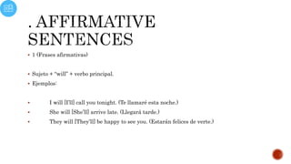  1 (Frases afirmativas)
 Sujeto + “will” + verbo principal.
 Ejemplos:
 I will [I’ll] call you tonight. (Te llamaré esta noche.)
 She will [She’ll] arrive late. (Llegará tarde.)
 They will [They’ll] be happy to see you. (Estarán felices de verte.)
 