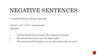  2. Negative Sentences (Frases negativas)
 Sujeto + “will” + “not” + verbo principal.
 Ejemplos:
 I will not [won’t] call you tonight. (No te llamaré esta noche.)
 She will not [won’t] arrive late. (No llegará tarde.)
 They will not [won’t] be happy to see you. (No estarán felices de verte.)
 