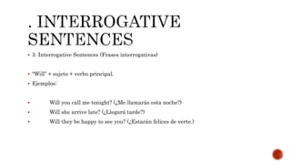  3. Interrogative Sentences (Frases interrogativas)
 “Will” + sujeto + verbo principal.
 Ejemplos:
 Will you call me tonight? (¿Me llamarás esta noche?)
 Will she arrive late? (¿Llegará tarde?)
 Will they be happy to see you? (¿Estarán felices de verte.)
 