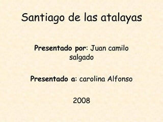 Santiago de las atalayas Presentado por : Juan camilo salgado Presentado a : carolina Alfonso 2008 